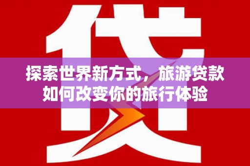 洛南探索世界新方式，旅游贷款如何改变你的旅行体验